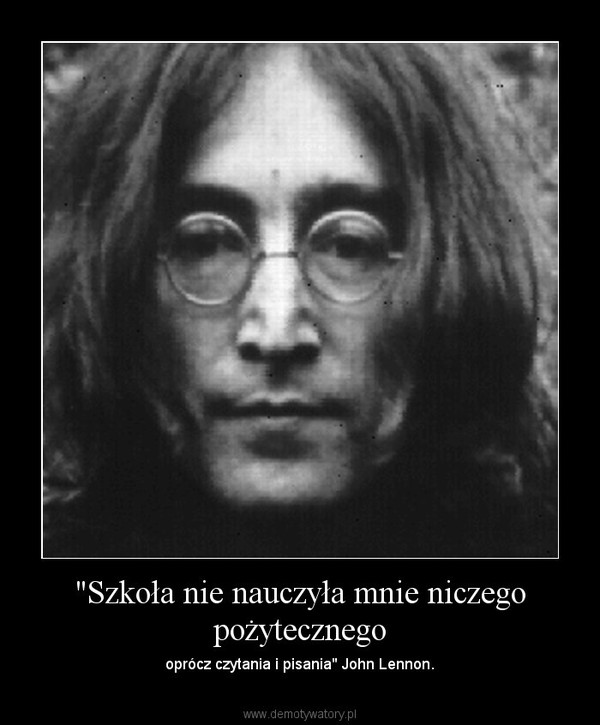 "Szkoła nie nauczyła mnie niczego pożytecznego – oprócz czytania i pisania" John Lennon. 