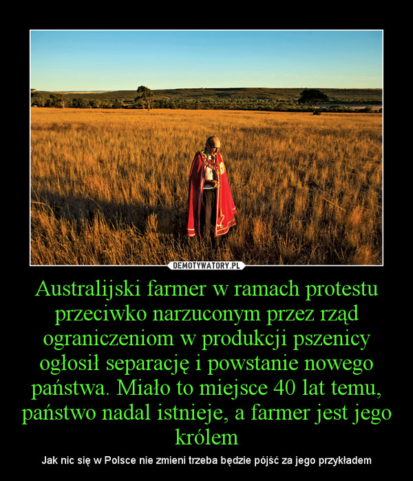 Australijski farmer w ramach protestu przeciwko narzuconym przez rząd ograniczeniom w produkcji pszenicy ogłosił separację i powstanie nowego państwa. Miało to miejsce 40 lat temu, państwo nadal istnieje, a farmer jest jego królem – Jak nic się w Polsce nie zmieni trzeba będzie pójść za jego przykładem 