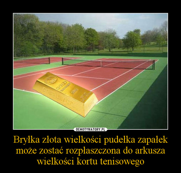 Bryłka złota wielkości pudełka zapałek może zostać rozpłaszczona do arkusza wielkości kortu tenisowego –  