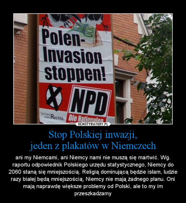 Stop Polskiej inwazji,jeden z plakatów w Niemczech – ani my Niemcami, ani Niemcy nami nie muszą się martwić. Wg. raportu odpowiednik Polskiego urzędu statystycznego, Niemcy do 2060 staną się mniejszością. Religią dominującą będzie islam, ludzie razy białej będą mniejszością, Niemcy nie mają żadnego planu. Oni mają naprawdę większe problemy od Polski, ale to my im przeszkadzamy 