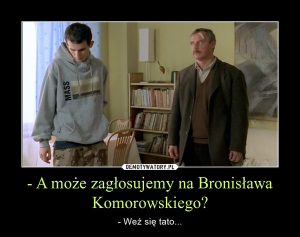 - A może zagłosujemy na Bronisława Komorowskiego? – - Weź się tato... 