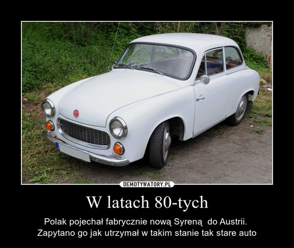 W latach 80-tych – Polak pojechał fabrycznie nową Syreną  do Austrii. Zapytano go jak utrzymał w takim stanie tak stare auto 