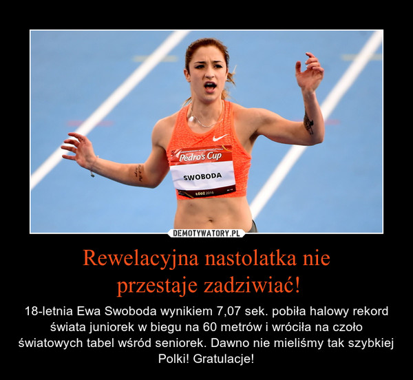 Rewelacyjna nastolatka nie przestaje zadziwiać! – 18-letnia Ewa Swoboda wynikiem 7,07 sek. pobiła halowy rekord świata juniorek w biegu na 60 metrów i wróciła na czoło światowych tabel wśród seniorek. Dawno nie mieliśmy tak szybkiej Polki! Gratulacje! 