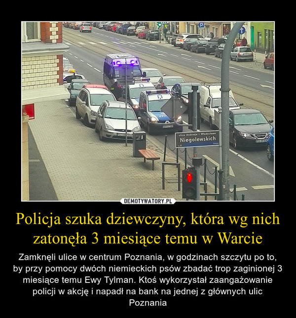 Policja szuka dziewczyny, która wg nich zatonęła 3 miesiące temu w Warcie – Zamknęli ulice w centrum Poznania, w godzinach szczytu po to, by przy pomocy dwóch niemieckich psów zbadać trop zaginionej 3 miesiące temu Ewy Tylman. Ktoś wykorzystał zaangażowanie policji w akcję i napadł na bank na jednej z głównych ulic Poznania 
