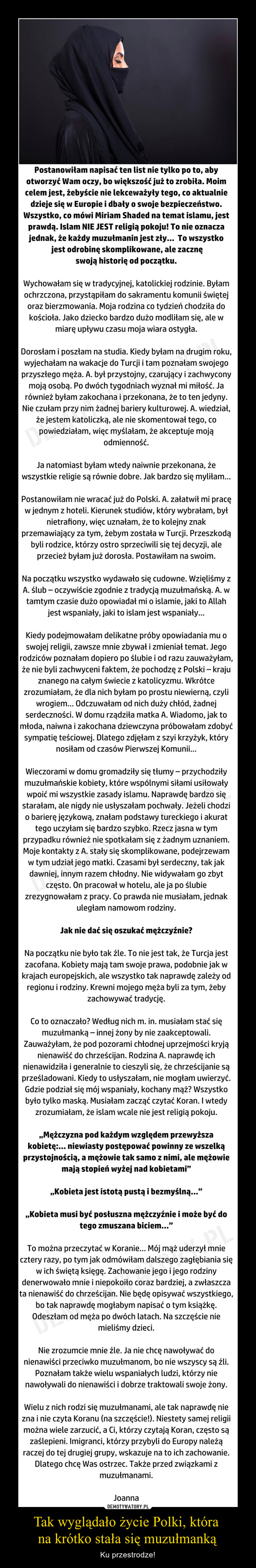 Tak wyglądało życie Polki, która na krótko stała się muzułmanką – Ku przestrodze! Postanowiłam napisać ten list nie tylko po to, aby otworzyć Wam oczy, bo większość już to zrobiła. Moim celem jest, żebyście nie lekceważyły tego, co aktualnie dzieje się w Europie i dbały o swoje bezpieczeństwo. Wszystko, co mówi Miriam Shaded na temat islamu, jest prawdą. Islam NIE JEST religią pokoju! To nie oznacza jednak, że każdy muzułmanin jest zły...  To wszystko jest odrobinę skomplikowane, ale zacznę swoją historię od początku.Wychowałam się w tradycyjnej, katolickiej rodzinie. Byłam ochrzczona, przystąpiłam do sakramentu komunii świętej oraz bierzmowania. Moja rodzina co tydzień chodziła do kościoła. Jako dziecko bardzo dużo modliłam się, ale w miarę upływu czasu moja wiara ostygła.Dorosłam i poszłam na studia. Kiedy byłam na drugim roku, wyjechałam na wakacje do Turcji i tam poznałam swojego przyszłego męża. A. był przystojny, czarujący i zachwycony moją osobą. Po dwóch tygodniach wyznał mi miłość. Ja również byłam zakochana i przekonana, że to ten jedyny. Nie czułam przy nim żadnej bariery kulturowej. A. wiedział, że jestem katoliczką, ale nie skomentował tego, co powiedziałam, więc myślałam, że akceptuje moją odmienność.Ja natomiast byłam wtedy naiwnie przekonana, że wszystkie religie są równie dobre. Jak bardzo się myliłam…Postanowiłam nie wracać już do Polski. A. załatwił mi pracę w jednym z hoteli. Kierunek studiów, który wybrałam, był nietrafiony, więc uznałam, że to kolejny znak przemawiający za tym, żebym została w Turcji. Przeszkodą byli rodzice, którzy ostro sprzeciwili się tej decyzji, ale przecież byłam już dorosła. Postawiłam na swoim.Na początku wszystko wydawało się cudowne. Wzięliśmy z A. ślub – oczywiście zgodnie z tradycją muzułmańską. A. w tamtym czasie dużo opowiadał mi o islamie, jaki to Allah jest wspaniały, jaki to islam jest wspaniały…Kiedy podejmowałam delikatne próby opowiadania mu o swojej religii, zawsze mnie zbywał i zmieniał temat. Jego rodziców poznałam dopiero po ślubie i od razu zauważyłam, że nie byli zachwyceni faktem, że pochodzę z Polski – kraju znanego na całym świecie z katolicyzmu. Wkrótce zrozumiałam, że dla nich byłam po prostu niewierną, czyli wrogiem… Odczuwałam od nich duży chłód, żadnej serdeczności. W domu rządziła matka A. Wiadomo, jak to młoda, naiwna i zakochana dziewczyna próbowałam zdobyć sympatię teściowej. Dlatego zdjęłam z szyi krzyżyk, który nosiłam od czasów Pierwszej Komunii...Wieczorami w domu gromadziły się tłumy – przychodziły muzułmańskie kobiety, które wspólnymi siłami usiłowały wpoić mi wszystkie zasady islamu. Naprawdę bardzo się starałam, ale nigdy nie usłyszałam pochwały. Jeżeli chodzi o barierę językową, znałam podstawy tureckiego i akurat tego uczyłam się bardzo szybko. Rzecz jasna w tym przypadku również nie spotkałam się z żadnym uznaniem. Moje kontakty z A. stały się skomplikowane, podejrzewam w tym udział jego matki. Czasami był serdeczny, tak jak dawniej, innym razem chłodny. Nie widywałam go zbyt często. On pracował w hotelu, ale ja po ślubie zrezygnowałam z pracy. Co prawda nie musiałam, jednak uległam namowom rodziny.Jak nie dać się oszukać mężczyźnie?Na początku nie było tak źle. To nie jest tak, że Turcja jest zacofana. Kobiety mają tam swoje prawa, podobnie jak w krajach europejskich, ale wszystko tak naprawdę zależy od regionu i rodziny. Krewni mojego męża byli za tym, żeby zachowywać tradycję.Co to oznaczało? Według nich m. in. musiałam stać się muzułmanką – innej żony by nie zaakceptowali. Zauważyłam, że pod pozorami chłodnej uprzejmości kryją nienawiść do chrześcijan. Rodzina A. naprawdę ich nienawidziła i generalnie to cieszyli się, że chrześcijanie są prześladowani. Kiedy to usłyszałam, nie mogłam uwierzyć. Gdzie podział się mój wspaniały, kochany mąż? Wszystko było tylko maską. Musiałam zacząć czytać Koran. I wtedy zrozumiałam, że islam wcale nie jest religią pokoju. `Mężczyzna pod każdym względem przewyższa kobietę:… niewiasty postępować powinny ze wszelką przystojnością, a mężowie tak samo z niemi, ale mężowie mają stopień wyżej nad kobietami`.`Kobieta jest istotą pustą i bezmyślną…`.`Kobieta musi być posłuszna mężczyźnie i może być do tego zmuszana biciem…`.To można przeczytać w Koranie… Mój mąż uderzył mnie cztery razy, po tym jak odmówiłam dalszego zagłębiania się w ich świętą księgę. Zachowanie jego i jego rodziny denerwowało mnie i niepokoiło coraz bardziej, a zwłaszcza ta nienawiść do chrześcijan. Nie będę opisywać wszystkiego, bo tak naprawdę mogłabym napisać o tym książkę. Odeszłam od męża po dwóch latach. Na szczęście nie mieliśmy dzieci.Nie zrozumcie mnie źle. Ja nie chcę nawoływać do nienawiści przeciwko muzułmanom, bo nie wszyscy są źli. Poznałam także wielu wspaniałych ludzi, którzy nie nawoływali do nienawiści i dobrze traktowali swoje żony.Wielu z nich rodzi się muzułmanami, ale tak naprawdę nie zna i nie czyta Koranu (na szczęście!). Niestety samej religii można wiele zarzucić, a Ci, którzy czytają Koran, często są zaślepieni. Imigranci, którzy przybyli do Europy należą raczej do tej drugiej grupy, wskazuje na to ich zachowanie. Dlatego chcę Was ostrzec. Także przed związkami z muzułmanami.Joanna