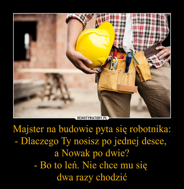 Majster na budowie pyta się robotnika:- Dlaczego Ty nosisz po jednej desce, a Nowak po dwie?- Bo to leń. Nie chce mu się dwa razy chodzić –  