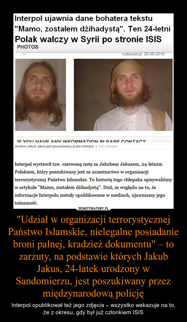 "Udział w organizacji terrorystycznej Państwo Islamskie, nielegalne posiadanie broni palnej, kradzież dokumentu" – to zarzuty, na podstawie których Jakub Jakus, 24-latek urodzony w Sandomierzu, jest poszukiwany przez międzynarodową policję – Interpol opublikował też jego zdjęcia – wszystko wskazuje na to, że z okresu, gdy był już członkiem ISIS 