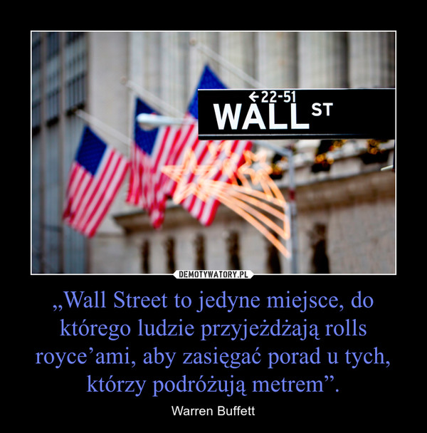 „Wall Street to jedyne miejsce, do którego ludzie przyjeżdżają rollsroyce’ami, aby zasięgać porad u tych, którzy podróżują metrem”. – Warren Buffett 
