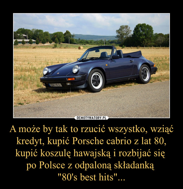 A może by tak to rzucić wszystko, wziąć kredyt, kupić Porsche cabrio z lat 80, kupić koszulę hawajską i rozbijać się po Polsce z odpaloną składanką "80's best hits"... –  