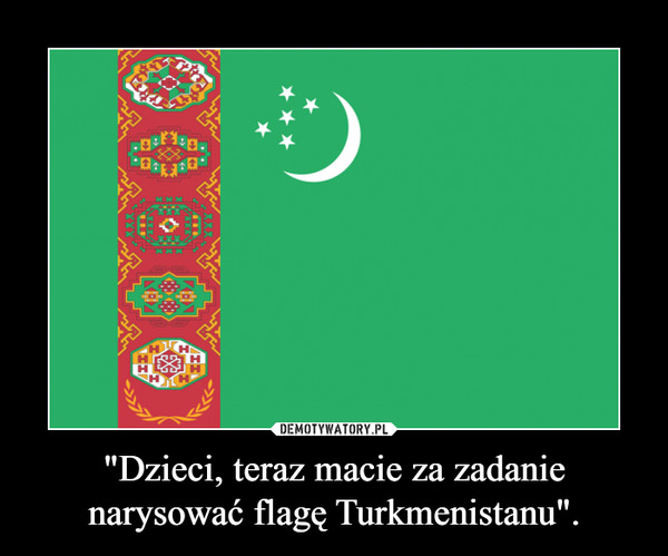 "Dzieci, teraz macie za zadanie narysować flagę Turkmenistanu". –  
