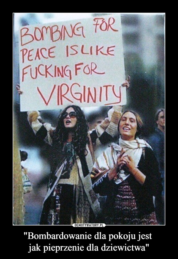 "Bombardowanie dla pokoju jest 
jak pieprzenie dla dziewictwa"
