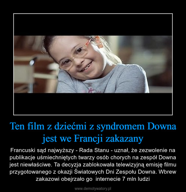 Ten film z dziećmi z syndromem Downa jest we Francji zakazany – Francuski sąd najwyższy - Rada Stanu - uznał, że zezwolenie na publikacje uśmiechniętych twarzy osób chorych na zespół Downa jest niewłaściwe. Ta decyzja zablokowała telewizyjną emisję filmu przygotowanego z okazji Światowych Dni Zespołu Downa. Wbrew zakazowi obejrzało go  internecie 7 mln ludzi 