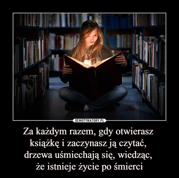 Za każdym razem, gdy otwierasz książkę i zaczynasz ją czytać, drzewa uśmiechają się, wiedząc, że istnieje życie po śmierci –  