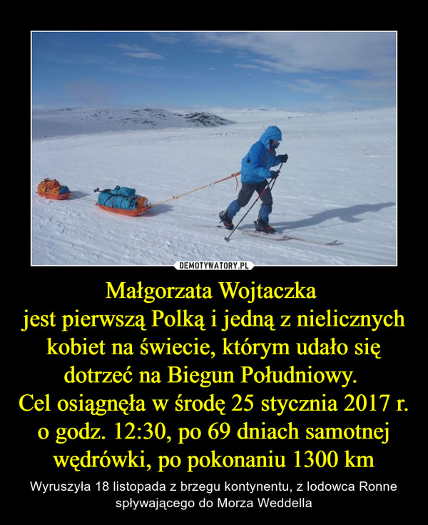 Małgorzata Wojtaczka jest pierwszą Polką i jedną z nielicznych kobiet na świecie, którym udało się dotrzeć na Biegun Południowy. Cel osiągnęła w środę 25 stycznia 2017 r. o godz. 12:30, po 69 dniach samotnej wędrówki, po pokonaniu 1300 km – Wyruszyła 18 listopada z brzegu kontynentu, z lodowca Ronne spływającego do Morza Weddella 