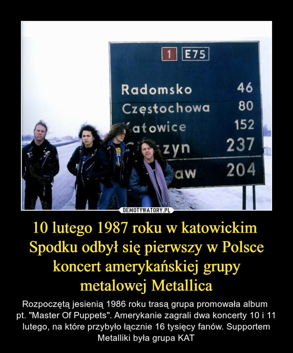 10 lutego 1987 roku w katowickim Spodku odbył się pierwszy w Polsce koncert amerykańskiej grupy metalowej Metallica – Rozpoczętą jesienią 1986 roku trasą grupa promowała album pt. "Master Of Puppets". Amerykanie zagrali dwa koncerty 10 i 11 lutego, na które przybyło łącznie 16 tysięcy fanów. Supportem Metalliki była grupa KAT 