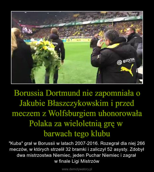 Borussia Dortmund nie zapomniała o Jakubie Błaszczykowskim i przed meczem z Wolfsburgiem uhonorowała Polaka za wieloletnią grę w barwach tego klubu – "Kuba" grał w Borussii w latach 2007-2016. Rozegrał dla niej 266 meczów, w których strzelił 32 bramki i zaliczył 52 asysty. Zdobył dwa mistrzostwa Niemiec, jeden Puchar Niemiec i zagrał w finale Ligi Mistrzów 