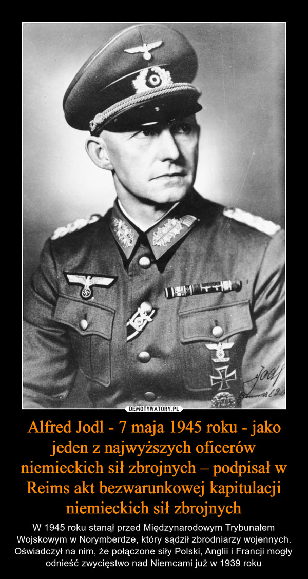 Alfred Jodl - 7 maja 1945 roku - jako jeden z najwyższych oficerów niemieckich sił zbrojnych – podpisał w Reims akt bezwarunkowej kapitulacji niemieckich sił zbrojnych – W 1945 roku stanął przed Międzynarodowym Trybunałem Wojskowym w Norymberdze, który sądził zbrodniarzy wojennych. Oświadczył na nim, że połączone siły Polski, Anglii i Francji mogły odnieść zwycięstwo nad Niemcami już w 1939 roku 