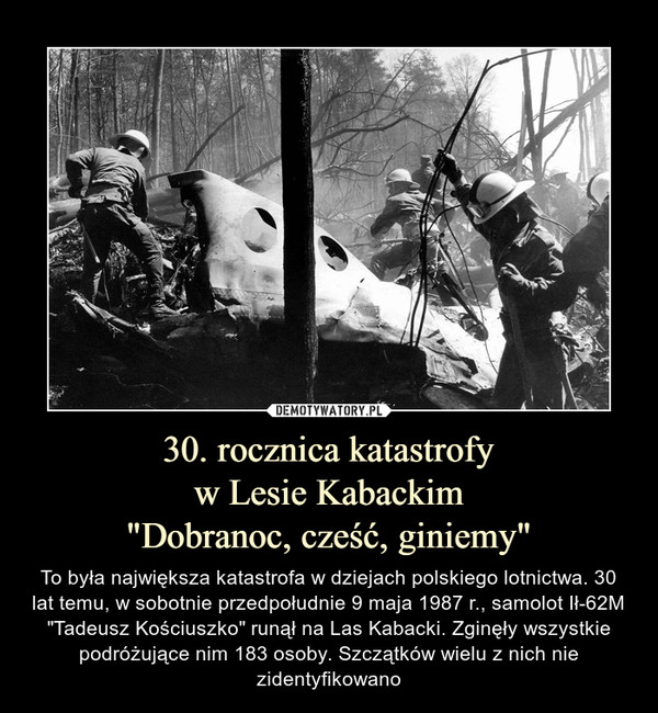 30. rocznica katastrofyw Lesie Kabackim"Dobranoc, cześć, giniemy" – To była największa katastrofa w dziejach polskiego lotnictwa. 30 lat temu, w sobotnie przedpołudnie 9 maja 1987 r., samolot Ił-62M "Tadeusz Kościuszko" runął na Las Kabacki. Zginęły wszystkie podróżujące nim 183 osoby. Szczątków wielu z nich nie zidentyfikowano 