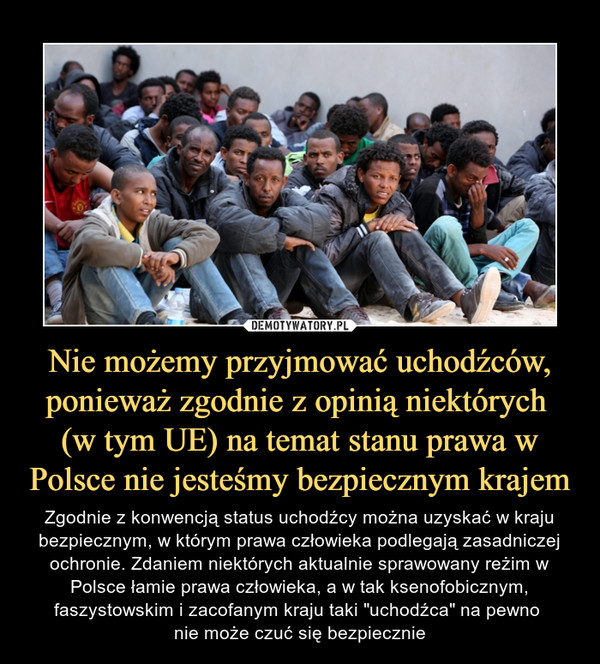 Nie możemy przyjmować uchodźców, ponieważ zgodnie z opinią niektórych (w tym UE) na temat stanu prawa w Polsce nie jesteśmy bezpiecznym krajem – Zgodnie z konwencją status uchodźcy można uzyskać w kraju bezpiecznym, w którym prawa człowieka podlegają zasadniczej ochronie. Zdaniem niektórych aktualnie sprawowany reżim w Polsce łamie prawa człowieka, a w tak ksenofobicznym, faszystowskim i zacofanym kraju taki "uchodźca" na pewno nie może czuć się bezpiecznie 