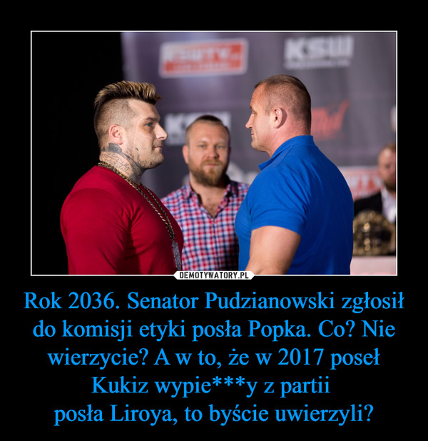 Rok 2036. Senator Pudzianowski zgłosił do komisji etyki posła Popka. Co? Nie wierzycie? A w to, że w 2017 poseł Kukiz wypie***y z partii posła Liroya, to byście uwierzyli? –  