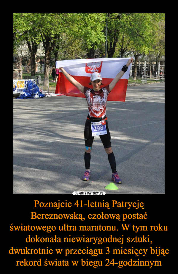 Poznajcie 41-letnią Patrycję Bereznowską, czołową postać światowego ultra maratonu. W tym roku dokonała niewiarygodnej sztuki, dwukrotnie w przeciągu 3 miesięcy bijąc rekord świata w biegu 24-godzinnym