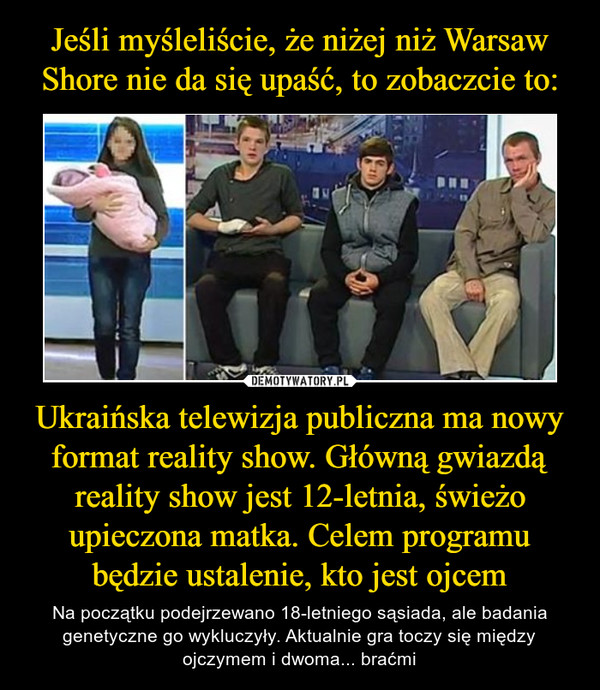 Ukraińska telewizja publiczna ma nowy format reality show. Główną gwiazdą reality show jest 12-letnia, świeżo upieczona matka. Celem programu będzie ustalenie, kto jest ojcem – Na początku podejrzewano 18-letniego sąsiada, ale badania genetyczne go wykluczyły. Aktualnie gra toczy się między ojczymem i dwoma... braćmi 