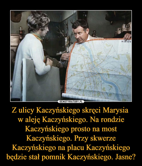 Z ulicy Kaczyńskiego skręci Marysia w aleję Kaczyńskiego. Na rondzie Kaczyńskiego prosto na most Kaczyńskiego. Przy skwerze Kaczyńskiego na placu Kaczyńskiego będzie stał pomnik Kaczyńskiego. Jasne? –  