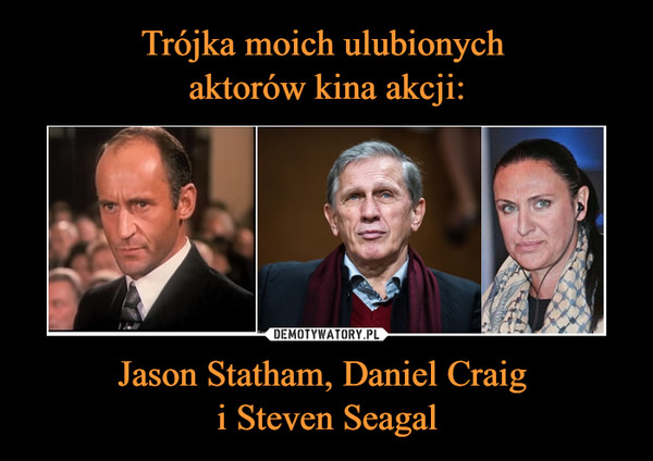Trójka moich ulubionych 
aktorów kina akcji: Jason Statham, Daniel Craig 
i Steven Seagal