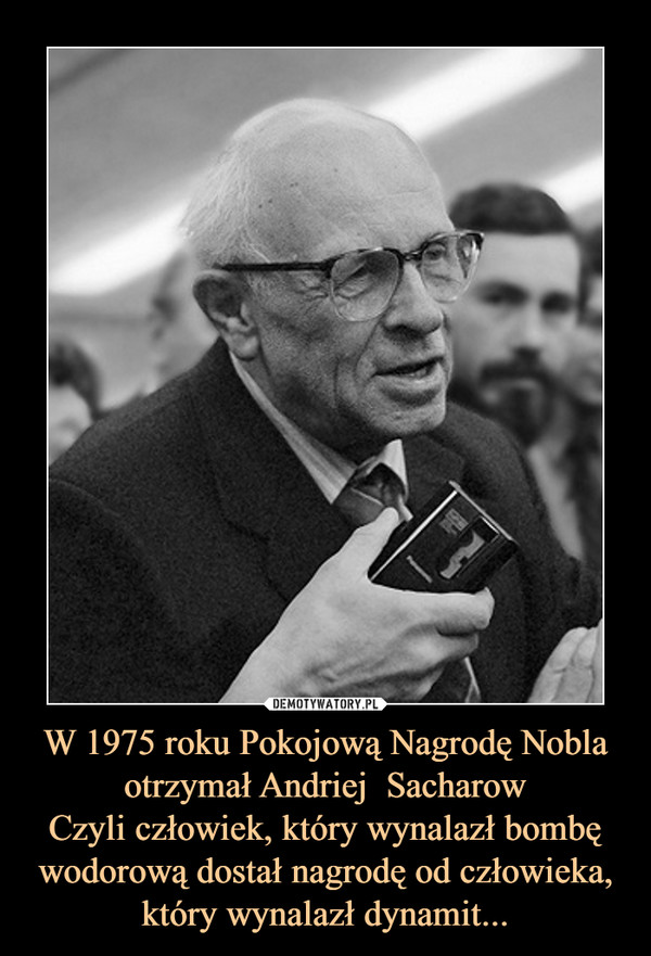W 1975 roku Pokojową Nagrodę Nobla otrzymał Andriej  Sacharow
Czyli człowiek, który wynalazł bombę wodorową dostał nagrodę od człowieka, który wynalazł dynamit...