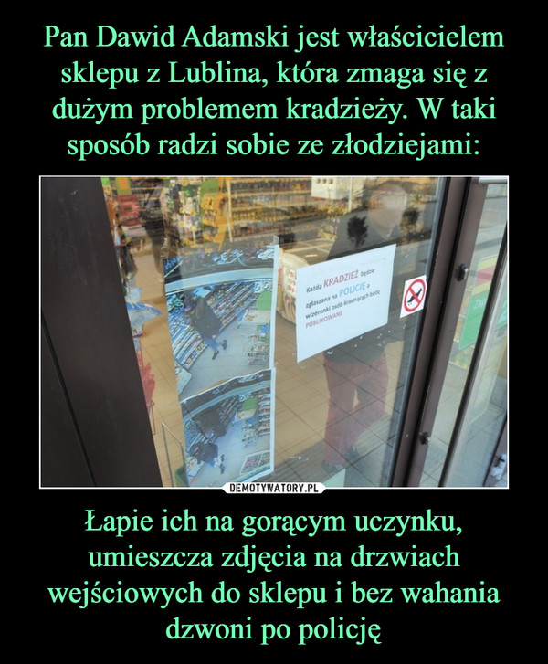 Pan Dawid Adamski jest właścicielem sklepu z Lublina, która zmaga się z dużym problemem kradzieży. W taki sposób radzi sobie ze złodziejami: Łapie ich na gorącym uczynku, umieszcza zdjęcia na drzwiach wejściowych do sklepu i bez wahania dzwoni po policję