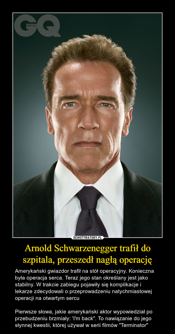 Arnold Schwarzenegger trafił do szpitala, przeszedł nagłą operację – Amerykański gwiazdor trafił na stół operacyjny. Konieczna była operacja serca. Teraz jego stan określany jest jako stabilny. W trakcie zabiegu pojawiły się komplikacje i lekarze zdecydowali o przeprowadzeniu natychmiastowej operacji na otwartym sercuPierwsze słowa, jakie amerykański aktor wypowiedział po przebudzeniu brzmiały: 'I'm back". To nawiązanie do jego słynnej kwestii, której używał w serii filmów "Terminator" 