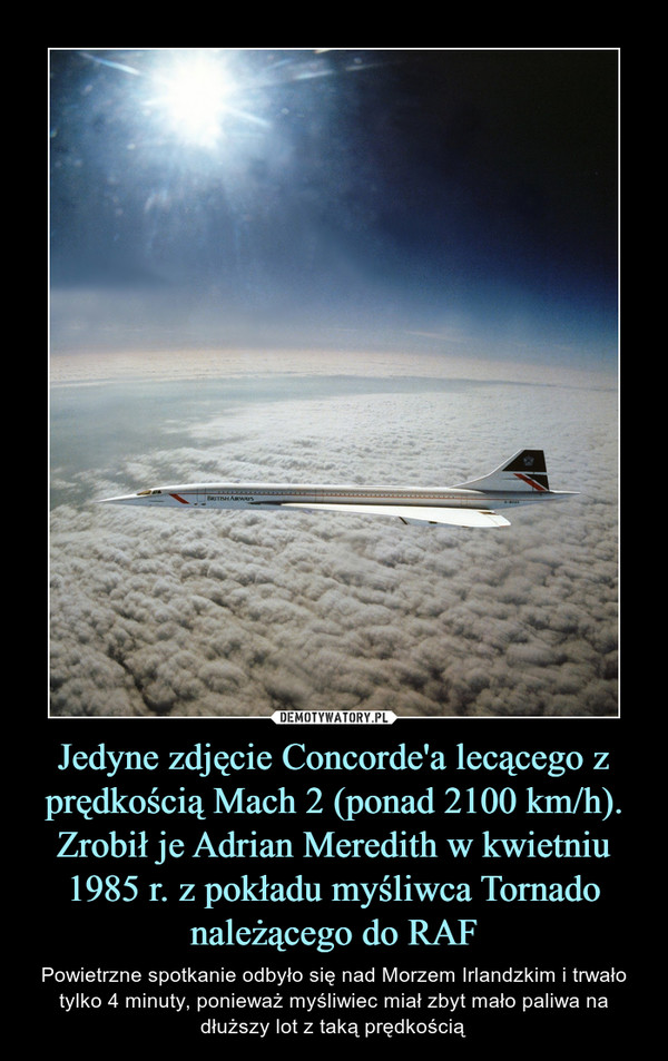 Jedyne zdjęcie Concorde'a lecącego z prędkością Mach 2 (ponad 2100 km/h). Zrobił je Adrian Meredith w kwietniu 1985 r. z pokładu myśliwca Tornado należącego do RAF