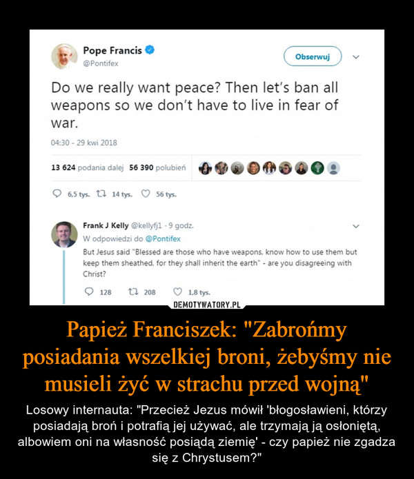 Papież Franciszek: "Zabrońmy posiadania wszelkiej broni, żebyśmy nie musieli żyć w strachu przed wojną" – Losowy internauta: "Przecież Jezus mówił 'błogosławieni, którzy posiadają broń i potrafią jej używać, ale trzymają ją osłoniętą, albowiem oni na własność posiądą ziemię' - czy papież nie zgadza się z Chrystusem?" „ Pope Francis • @Pontifex Do we really want peace? Then let's ban all weapons so we don't have to live in fear of war. Frank J Kelly @kellyfjl 9 godz. W odpowiedzi do @Pontifex But Jesus said "Blessed are those who have weapons, know how to use them but keep them sheathed, for they shall inherit the earth” - are you disagreeing with Christ? 