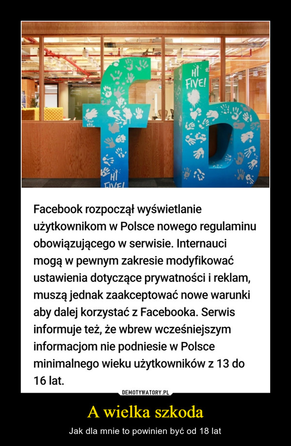 A wielka szkoda – Jak dla mnie to powinien być od 18 lat FVEFacebook rozpoczął wyświetlanieużytkownikom w Polsce nowego regulaminuobowiązującego w serwisie. Internaucimogą w pewnym zakresie modyfikowaćustawienia dotyczące prywatności i reklam,muszą jednak zaakceptować nowe warunkiaby dalej korzystać z Facebooka. Serwisinformuje też, że wbrew wcześniejszyminformacjom nie podniesie w Polsceminimalnego wieku użytkowników z 13 do16 lat.