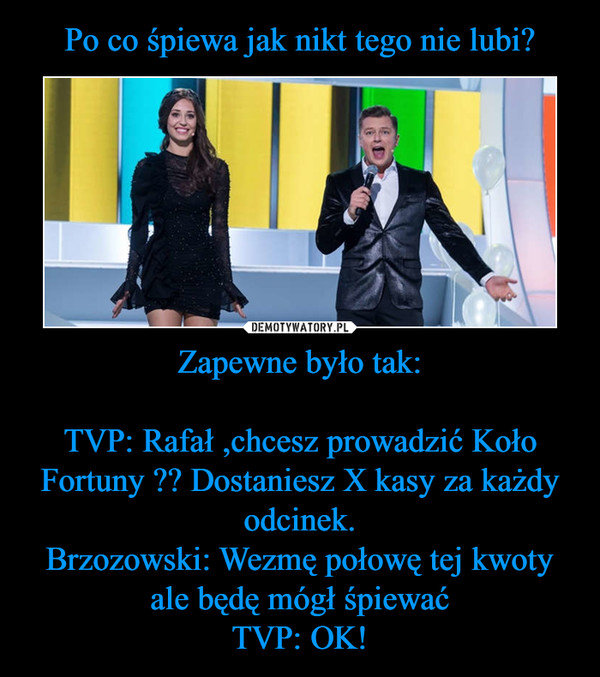Zapewne było tak:TVP: Rafał ,chcesz prowadzić Koło Fortuny ?? Dostaniesz X kasy za każdy odcinek.Brzozowski: Wezmę połowę tej kwoty ale będę mógł śpiewaćTVP: OK! –  