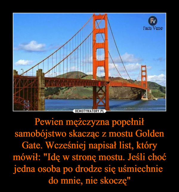 Pewien mężczyzna popełnił samobójstwo skacząc z mostu Golden Gate. Wcześniej napisał list, który mówił: "Idę w stronę mostu. Jeśli choć jedna osoba po drodze się uśmiechnie do mnie, nie skoczę" –  