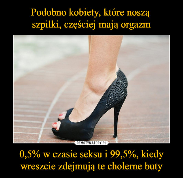 0,5% w czasie seksu i 99,5%, kiedy wreszcie zdejmują te cholerne buty –  