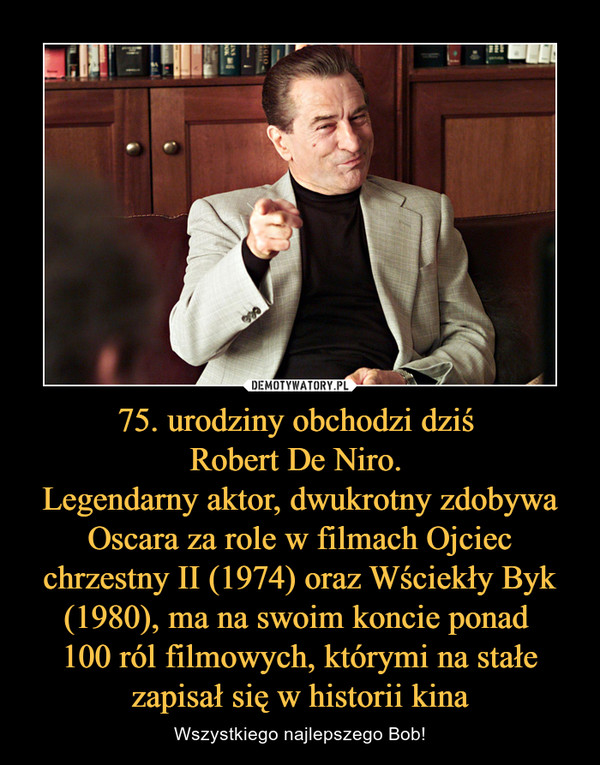 75. urodziny obchodzi dziś Robert De Niro. Legendarny aktor, dwukrotny zdobywa Oscara za role w filmach Ojciec chrzestny II (1974) oraz Wściekły Byk (1980), ma na swoim koncie ponad 100 ról filmowych, którymi na stałe zapisał się w historii kina – Wszystkiego najlepszego Bob! 