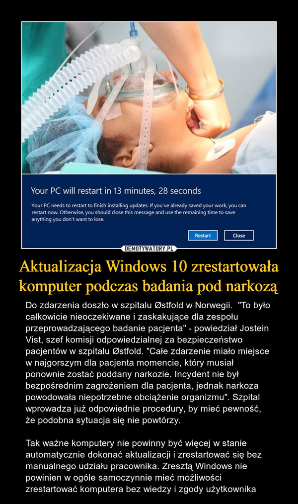 Aktualizacja Windows 10 zrestartowała komputer podczas badania pod narkozą – Do zdarzenia doszło w szpitalu Østfold w Norwegii.  "To było całkowicie nieoczekiwane i zaskakujące dla zespołu przeprowadzającego badanie pacjenta" - powiedział Jostein Vist, szef komisji odpowiedzialnej za bezpieczeństwo pacjentów w szpitalu Østfold. "Całe zdarzenie miało miejsce w najgorszym dla pacjenta momencie, który musiał ponownie zostać poddany narkozie. Incydent nie był bezpośrednim zagrożeniem dla pacjenta, jednak narkoza powodowała niepotrzebne obciążenie organizmu". Szpital wprowadza już odpowiednie procedury, by mieć pewność, że podobna sytuacja się nie powtórzy. Tak ważne komputery nie powinny być więcej w stanie automatycznie dokonać aktualizacji i zrestartować się bez manualnego udziału pracownika. Zresztą Windows nie powinien w ogóle samoczynnie mieć możliwości zrestartować komputera bez wiedzy i zgody użytkownika 