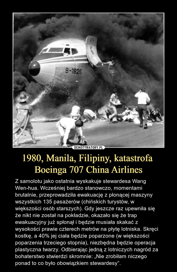 1980, Manila, Filipiny, katastrofa Boeinga 707 China Airlines – Z samolotu jako ostatnia wyskakuje stewardesa Wang Wen-hua. Wcześniej bardzo stanowczo, momentami brutalnie, przeprowadziła ewakuację z płonącej maszyny wszystkich 135 pasażerów (chińskich turystów, w większości osób starszych). Gdy jeszcze raz upewniła się że nikt nie został na pokładzie, okazało się że trap ewakuacyjny już spłonął i będzie musiała skakać z wysokości prawie czterech metrów na płytę lotniska. Skręci kostkę, a 40% jej ciała będzie poparzone (w większości poparzenia trzeciego stopnia), niezbędna będzie operacja plastyczna twarzy. Odbierając jedną z lotniczych nagród za bohaterstwo stwierdzi skromnie: „Nie zrobiłam niczego ponad to co było obowiązkiem stewardesy”. 