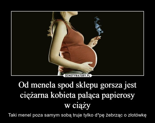 Od menela spod sklepu gorsza jest ciężarna kobieta paląca papierosy
w ciąży