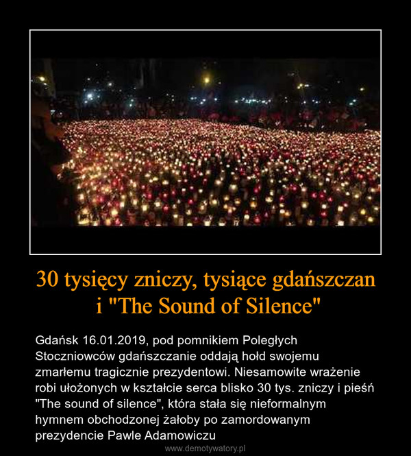 30 tysięcy zniczy, tysiące gdańszczan i "The Sound of Silence" – Gdańsk 16.01.2019, pod pomnikiem Poległych Stoczniowców gdańszczanie oddają hołd swojemu zmarłemu tragicznie prezydentowi. Niesamowite wrażenie robi ułożonych w kształcie serca blisko 30 tys. zniczy i pieśń "The sound of silence", która stała się nieformalnym hymnem obchodzonej żałoby po zamordowanym prezydencie Pawle Adamowiczu 
