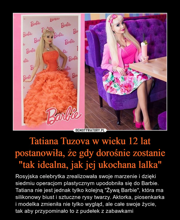 Tatiana Tuzova w wieku 12 lat postanowiła, że gdy dorośnie zostanie "tak idealna, jak jej ukochana lalka" – Rosyjska celebrytka zrealizowała swoje marzenie i dzięki siedmiu operacjom plastycznym upodobniła się do Barbie. Tatiana nie jest jednak tylko kolejną "Żywą Barbie", która ma silikonowy biust i sztuczne rysy twarzy. Aktorka, piosenkarka i modelka zmieniła nie tylko wygląd, ale całe swoje życie, tak aby przypominało to z pudełek z zabawkami 