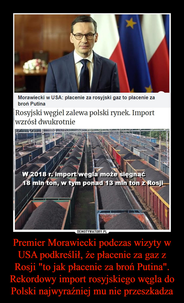 Premier Morawiecki podczas wizyty w USA podkreślił, że płacenie za gaz z Rosji "to jak płacenie za broń Putina". Rekordowy import rosyjskiego węgla do Polski najwyraźniej mu nie przeszkadza –  Morawiecki w USA: płacenie za rosyjski gaz to płacenie za broń Putina Rosyjski węgiel zalewa polski rynek. Import wzrósł dwukrotnie