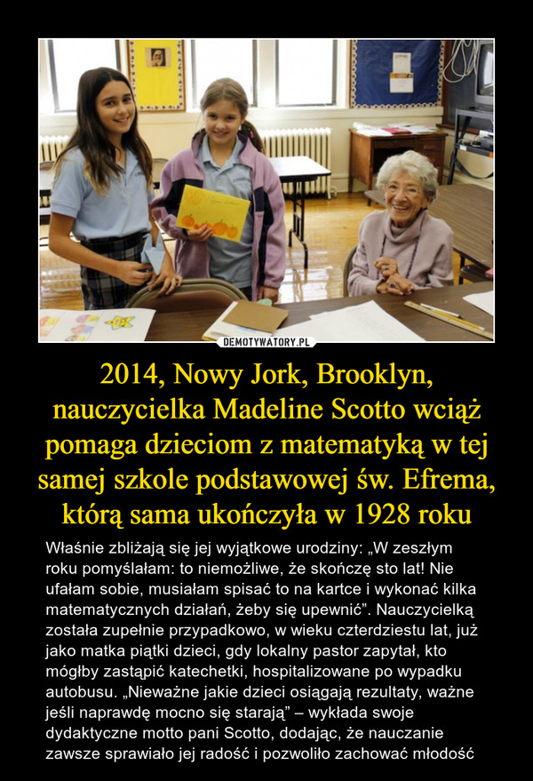 2014, Nowy Jork, Brooklyn, nauczycielka Madeline Scotto wciąż pomaga dzieciom z matematyką w tej samej szkole podstawowej św. Efrema, którą sama ukończyła w 1928 roku – Właśnie zbliżają się jej wyjątkowe urodziny: „W zeszłym roku pomyślałam: to niemożliwe, że skończę sto lat! Nie ufałam sobie, musiałam spisać to na kartce i wykonać kilka matematycznych działań, żeby się upewnić”. Nauczycielką została zupełnie przypadkowo, w wieku czterdziestu lat, już jako matka piątki dzieci, gdy lokalny pastor zapytał, kto mógłby zastąpić katechetki, hospitalizowane po wypadku autobusu. „Nieważne jakie dzieci osiągają rezultaty, ważne jeśli naprawdę mocno się starają” – wykłada swoje dydaktyczne motto pani Scotto, dodając, że nauczanie zawsze sprawiało jej radość i pozwoliło zachować młodość 