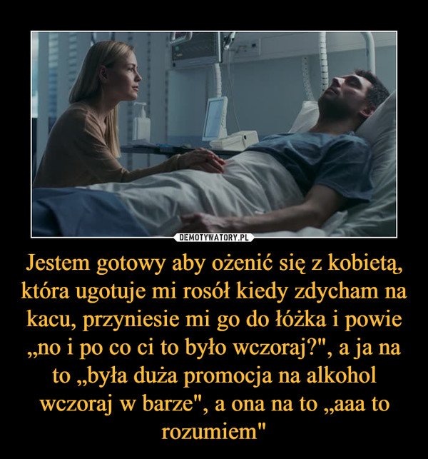 Jestem gotowy aby ożenić się z kobietą, która ugotuje mi rosół kiedy zdycham na kacu, przyniesie mi go do łóżka i powie „no i po co ci to było wczoraj?", a ja na to „była duża promocja na alkohol wczoraj w barze", a ona na to „aaa to rozumiem" –  