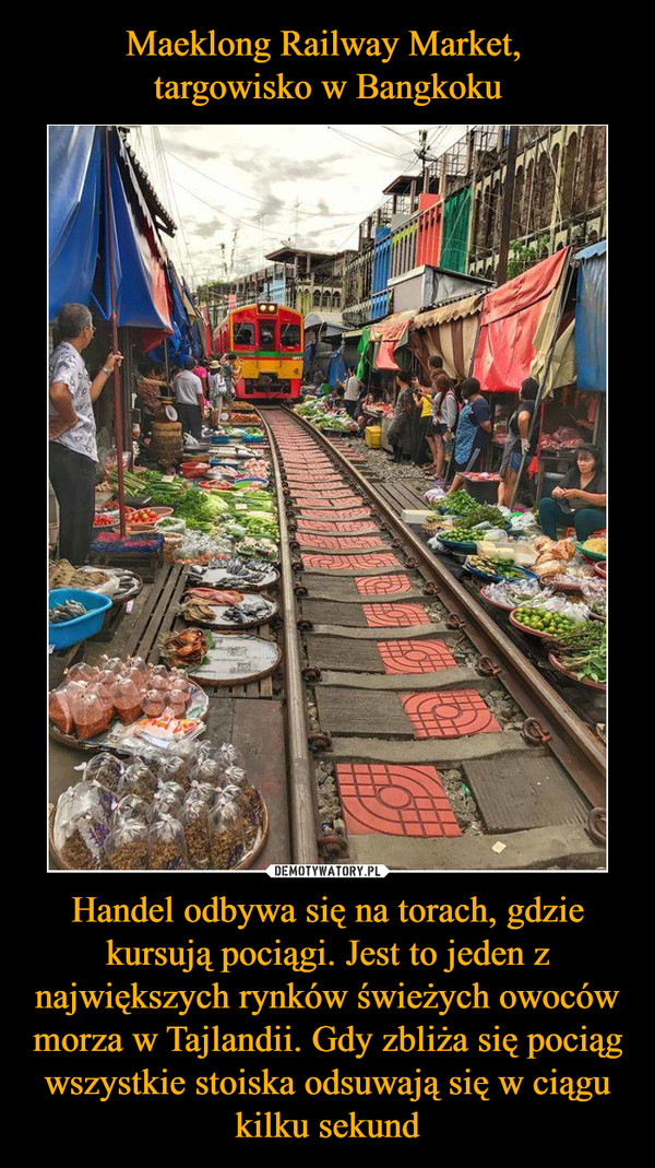Maeklong Railway Market, 
targowisko w Bangkoku Handel odbywa się na torach, gdzie kursują pociągi. Jest to jeden z największych rynków świeżych owoców morza w Tajlandii. Gdy zbliża się pociąg wszystkie stoiska odsuwają się w ciągu kilku sekund