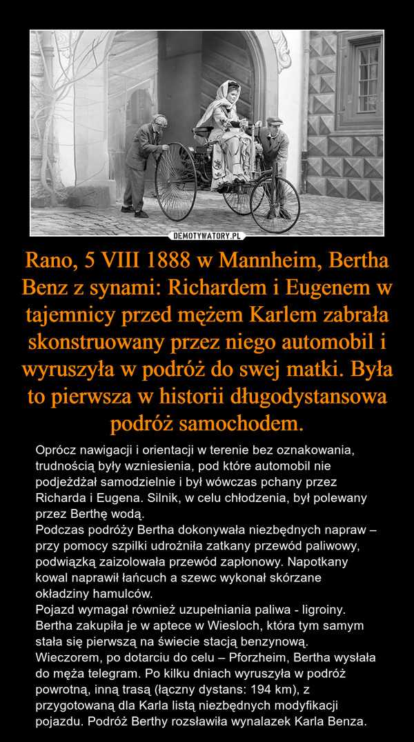 Rano, 5 VIII 1888 w Mannheim, Bertha Benz z synami: Richardem i Eugenem w tajemnicy przed mężem Karlem zabrała skonstruowany przez niego automobil i wyruszyła w podróż do swej matki. Była to pierwsza w historii długodystansowa podróż samochodem. – Oprócz nawigacji i orientacji w terenie bez oznakowania, trudnością były wzniesienia, pod które automobil nie podjeżdżał samodzielnie i był wówczas pchany przez Richarda i Eugena. Silnik, w celu chłodzenia, był polewany przez Berthę wodą. Podczas podróży Bertha dokonywała niezbędnych napraw – przy pomocy szpilki udrożniła zatkany przewód paliwowy, podwiązką zaizolowała przewód zapłonowy. Napotkany kowal naprawił łańcuch a szewc wykonał skórzane okładziny hamulców. Pojazd wymagał również uzupełniania paliwa - ligroiny. Bertha zakupiła je w aptece w Wiesloch, która tym samym stała się pierwszą na świecie stacją benzynową. Wieczorem, po dotarciu do celu – Pforzheim, Bertha wysłała do męża telegram. Po kilku dniach wyruszyła w podróż powrotną, inną trasą (łączny dystans: 194 km), z przygotowaną dla Karla listą niezbędnych modyfikacji pojazdu. Podróż Berthy rozsławiła wynalazek Karla Benza. 