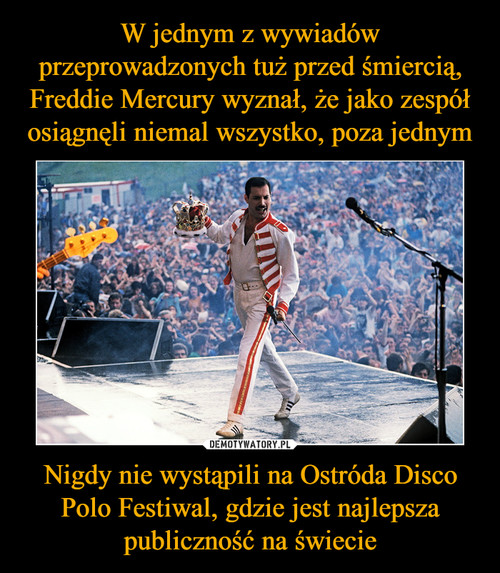 W jednym z wywiadów przeprowadzonych tuż przed śmiercią, Freddie Mercury wyznał, że jako zespół osiągnęli niemal wszystko, poza jednym Nigdy nie wystąpili na Ostróda Disco Polo Festiwal, gdzie jest najlepsza publiczność na świecie