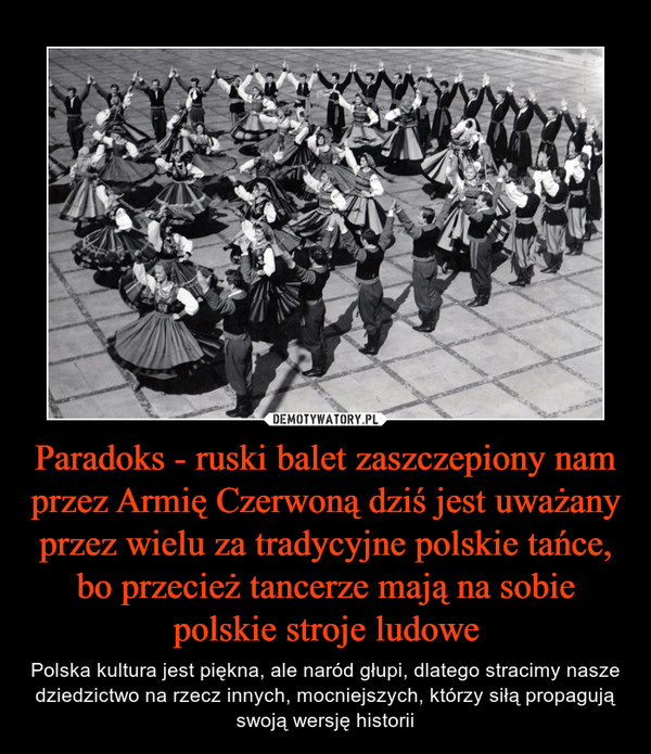Paradoks - ruski balet zaszczepiony nam przez Armię Czerwoną dziś jest uważany przez wielu za tradycyjne polskie tańce, bo przecież tancerze mają na sobie polskie stroje ludowe – Polska kultura jest piękna, ale naród głupi, dlatego stracimy nasze dziedzictwo na rzecz innych, mocniejszych, którzy siłą propagują swoją wersję historii 